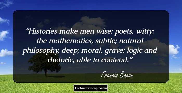 Histories make men wise; poets, witty; the mathematics, subtle; natural philosophy, deep; moral, grave; logic and rhetoric, able to contend.