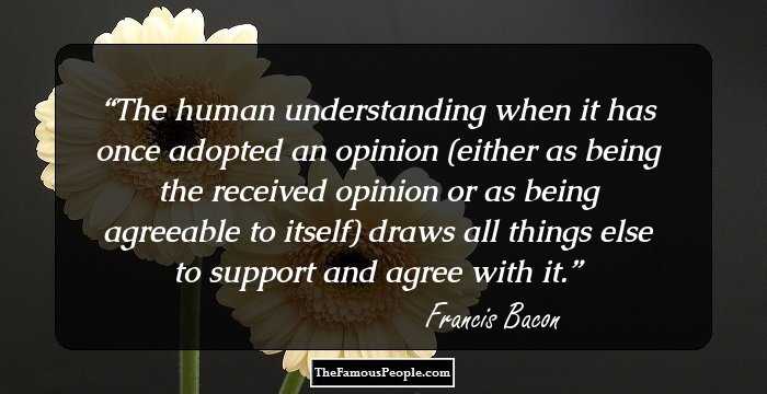 The human understanding when it has once adopted an opinion (either as being the received opinion or as being agreeable to itself) draws all things else to support and agree with it.