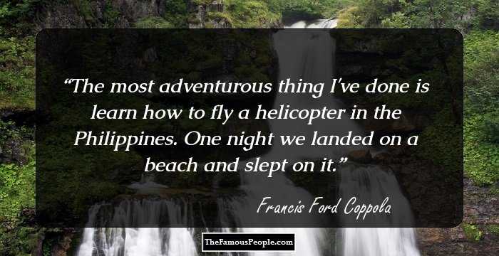 The most adventurous thing I've done is learn how to fly a helicopter in the Philippines. One night we landed on a beach and slept on it.