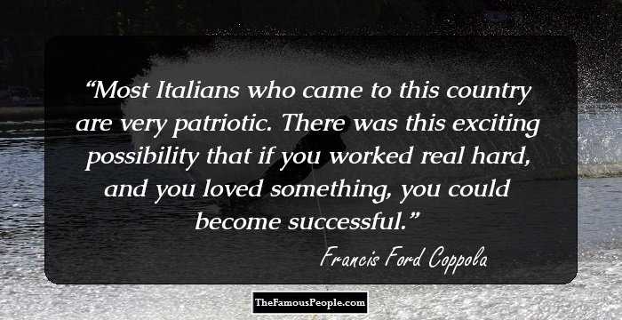 Most Italians who came to this country are very patriotic. There was this exciting possibility that if you worked real hard, and you loved something, you could become successful.