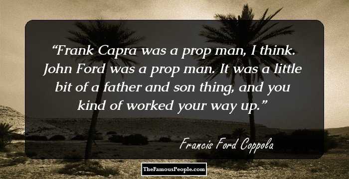 Frank Capra was a prop man, I think. John Ford was a prop man. It was a little bit of a father and son thing, and you kind of worked your way up.