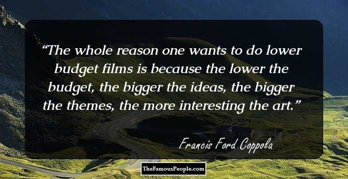 The whole reason one wants to do lower budget films is because the lower the budget, the bigger the ideas, the bigger the themes, the more interesting the art.