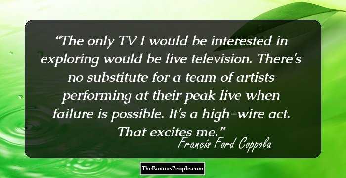 The only TV I would be interested in exploring would be live television. There's no substitute for a team of artists performing at their peak live when failure is possible. It's a high-wire act. That excites me.