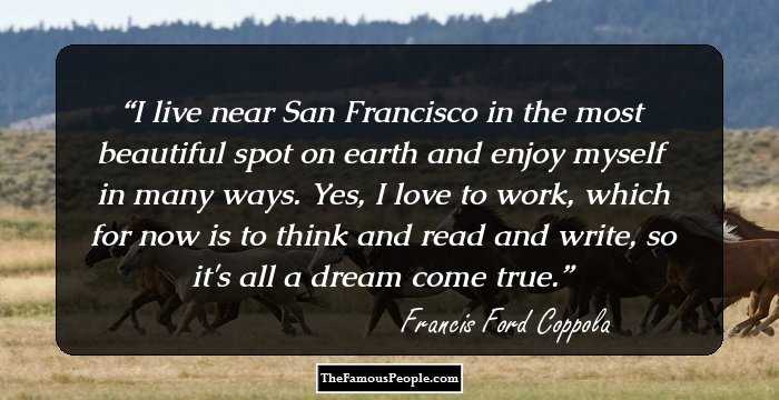 I live near San Francisco in the most beautiful spot on earth and enjoy myself in many ways. Yes, I love to work, which for now is to think and read and write, so it's all a dream come true.