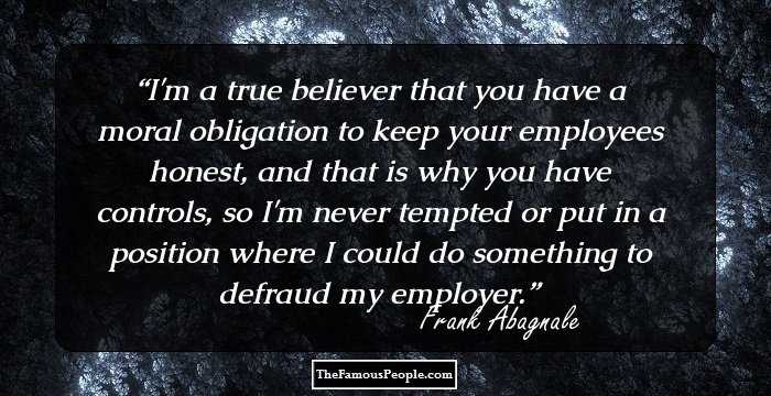 I'm a true believer that you have a moral obligation to keep your employees honest, and that is why you have controls, so I'm never tempted or put in a position where I could do something to defraud my employer.