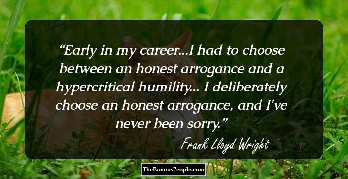 Early in my career...I had to choose between an honest arrogance and a hypercritical humility... I deliberately choose an honest arrogance, and I've never been sorry.