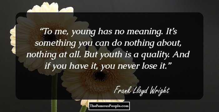 To me, young has no meaning. It’s something you can do nothing about, nothing at all. But youth is a quality. And if you have it, you never lose it.