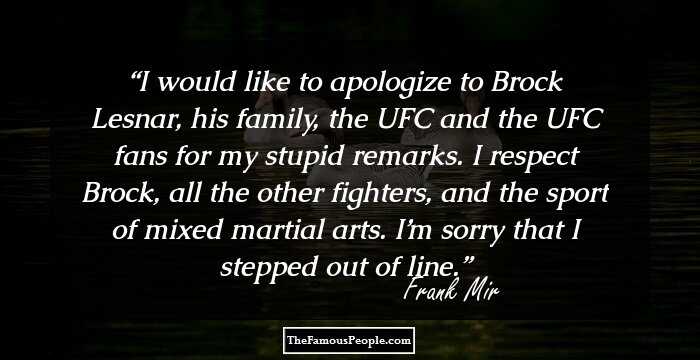 I would like to apologize to Brock Lesnar, his family, the UFC and the UFC fans for my stupid remarks. I respect Brock, all the other fighters, and the sport of mixed martial arts. I’m sorry that I stepped out of line.