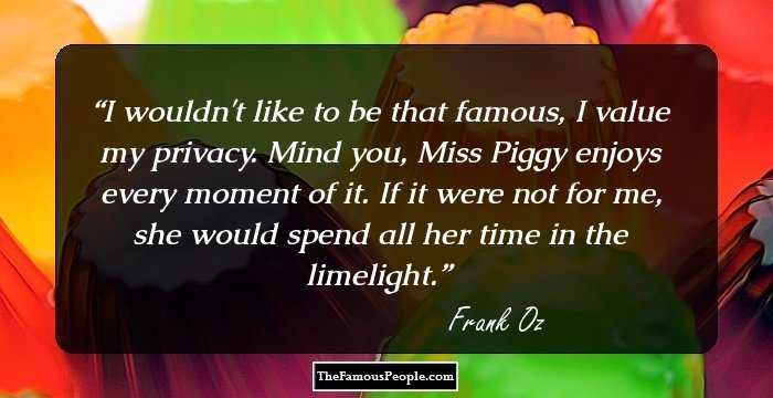I wouldn't like to be that famous, I value my privacy. Mind you, Miss Piggy enjoys every moment of it. If it were not for me, she would spend all her time in the limelight.