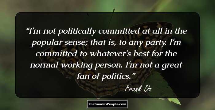 I'm not politically committed at all in the popular sense; that is, to any party. I'm committed to whatever's best for the normal working person. I'm not a great fan of politics.