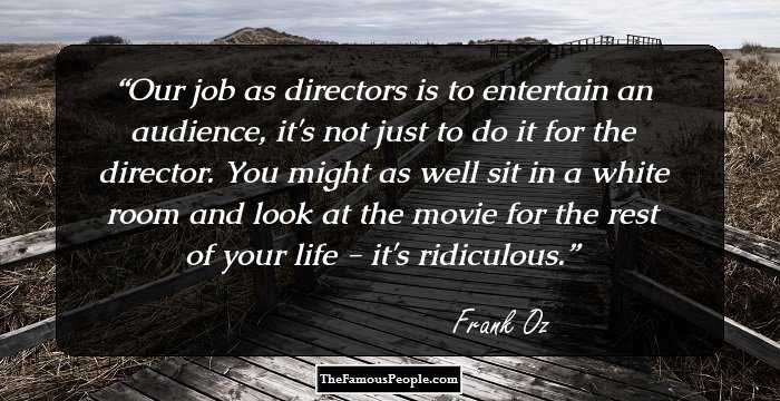 Our job as directors is to entertain an audience, it's not just to do it for the director. You might as well sit in a white room and look at the movie for the rest of your life - it's ridiculous.
