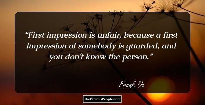 First impression is unfair, because a first impression of somebody is guarded, and you don't know the person.