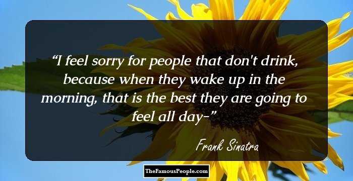 I feel sorry for people that don't drink, because when they wake up in the morning, that is the best they are going to feel all day-