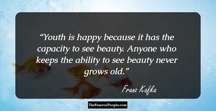 Youth is happy because it has the capacity to see beauty. Anyone who keeps the ability to see beauty never grows old.