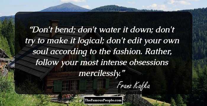 Don't bend; don't water it down; don't try to make it logical; don't edit your own soul according to the fashion. Rather, follow your most intense obsessions mercilessly.
