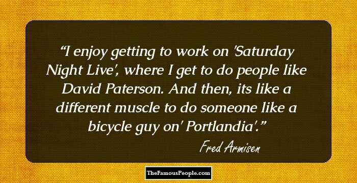 I enjoy getting to work on 'Saturday Night Live', where I get to do people like David Paterson. And then, its like a different muscle to do someone like a bicycle guy on' Portlandia'.