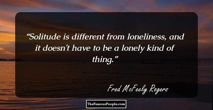 Solitude is different from loneliness, and it doesn't have to be a lonely kind of thing.