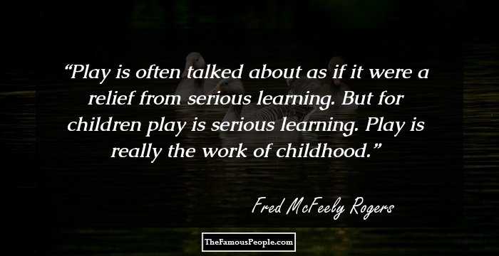 Play is often talked about as if it were a relief from serious learning. But for children play is serious learning. Play is really the work of childhood.