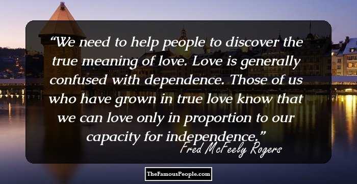 We need to help people to discover the true meaning of love. Love is generally confused with dependence. Those of us who have grown in true love know that we can love only in proportion to our capacity for independence.