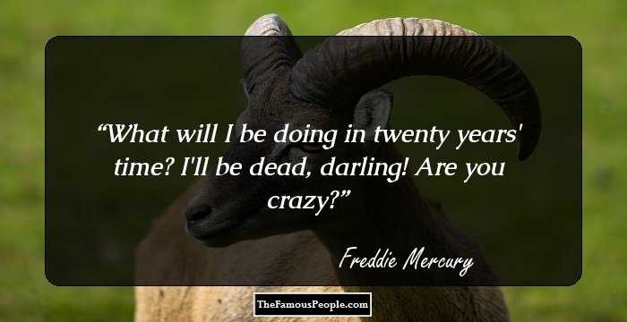 What will I be doing in twenty years' time? I'll be dead, darling! Are you crazy?