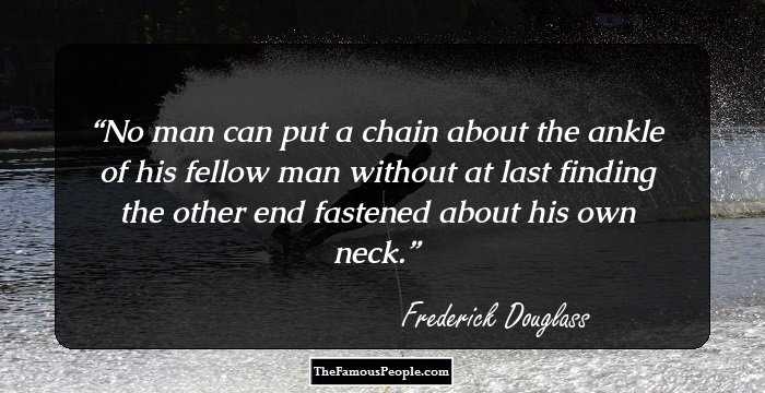 No man can put a chain about the ankle of his fellow man without at last finding the other end fastened about his own neck.