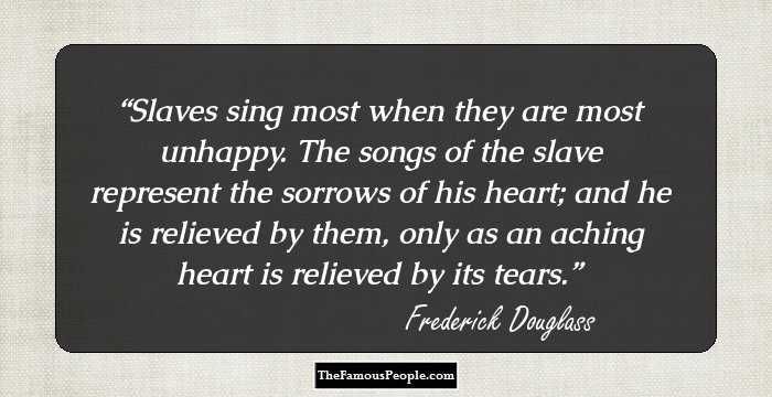 Slaves sing most when they are most unhappy. The songs of the slave represent the sorrows of his heart; and he is relieved by them, only as an aching heart is relieved by its tears.