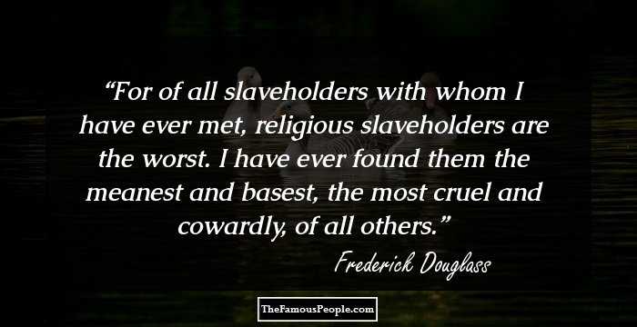 For of all slaveholders with whom I have ever met, religious slaveholders are the worst. I have ever found them the meanest and basest, the most cruel and cowardly, of all others.