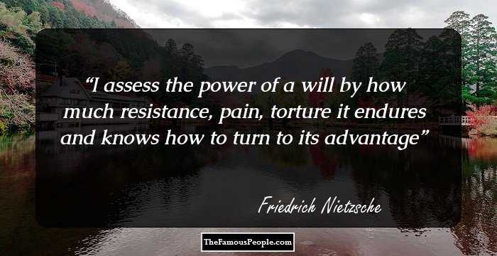 I assess the power of a will by how much resistance, pain, torture it endures and knows how to turn to its advantage