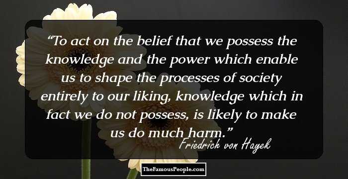 To act on the belief that we possess the knowledge and the power which enable us to shape the processes of society entirely to our liking, knowledge which in fact we do not possess, is likely to make us do much harm.