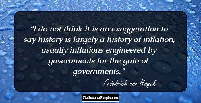I do not think it is an exaggeration to say history is largely a history of inflation, usually inflations engineered by governments for the gain of governments.