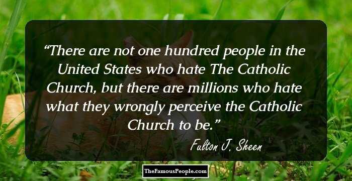 There are not one hundred people in the United States who hate The Catholic Church, but there are millions who hate what they wrongly perceive the Catholic Church to be.