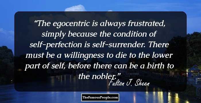 The egocentric is always frustrated, simply because the condition of self-perfection is self-surrender. There must be a willingness to die to the lower part of self, before there can be a birth to the nobler.