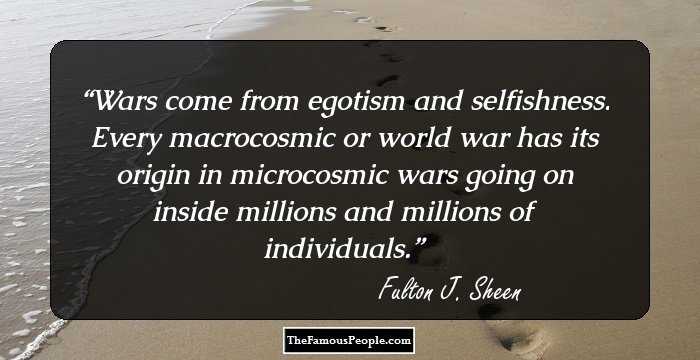 Wars come from egotism and selfishness. Every macrocosmic or world war has its origin in microcosmic wars going on inside millions and millions of individuals.