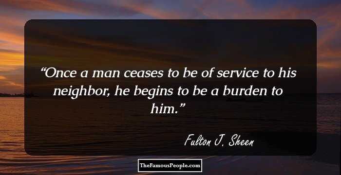 Once a man ceases to be of service to his neighbor, he begins to be a burden to him.