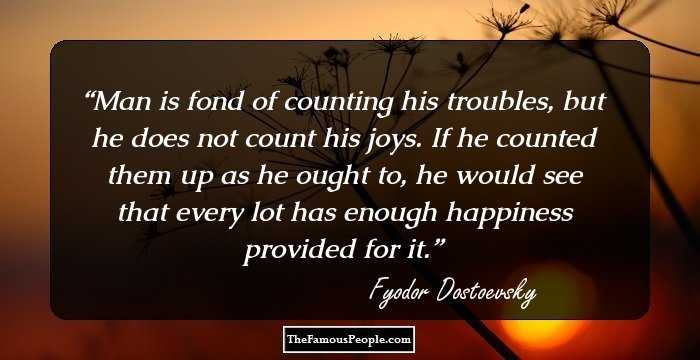 Man is fond of counting his troubles, but he does not count his joys. If he counted them up as he ought to, he would see that every lot has enough happiness provided for it.