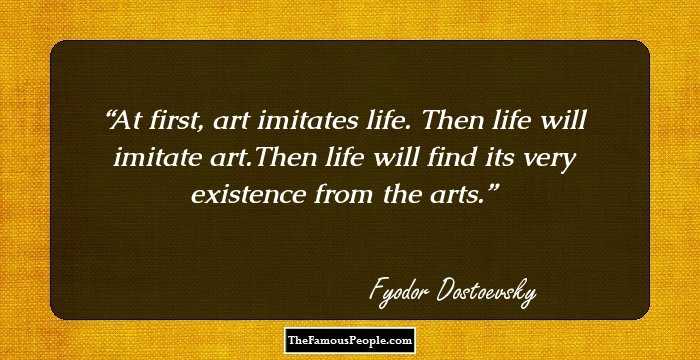 At first, art imitates life. Then life will imitate art.Then life will find its very existence from the arts.