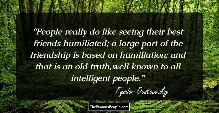 People really do like seeing their best friends humiliated; a large part of the friendship is based on humiliation; and that is an old truth,well known to all intelligent people.