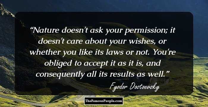 Nature doesn't ask your permission; it doesn't care about your wishes, or whether you like its laws or not. You're obliged to accept it as it is, and consequently all its results as well.