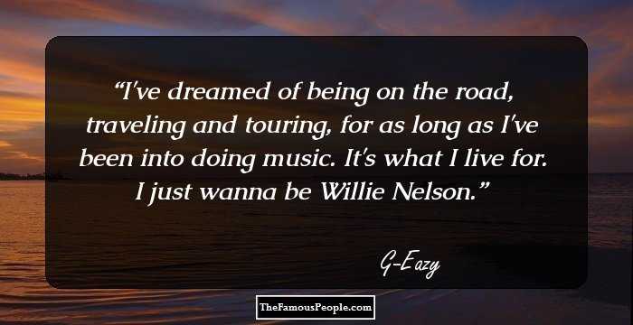 I've dreamed of being on the road, traveling and touring, for as long as I've been into doing music. It's what I live for. I just wanna be Willie Nelson.