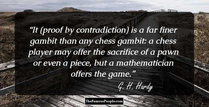It (proof by contradiction) is a far finer gambit than any chess gambit: a chess player may offer the sacrifice of a pawn or even a piece, but a mathematician offers the game.