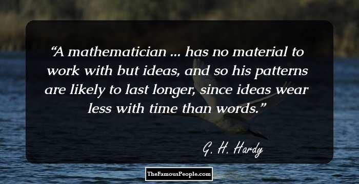A mathematician ... has no material to work with but ideas, and so his patterns are likely to last longer, since ideas wear less with time than words.