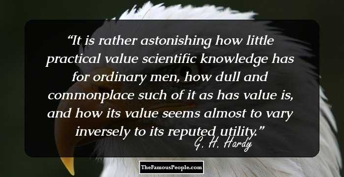 It is rather astonishing how little practical value scientific knowledge has for ordinary men, how dull and commonplace such of it as has value is, and how its value seems almost to vary inversely to its reputed utility.