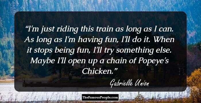 I'm just riding this train as long as I can. As long as I'm having fun, I'll do it. When it stops being fun, I'll try something else. Maybe I'll open up a chain of Popeye's Chicken.
