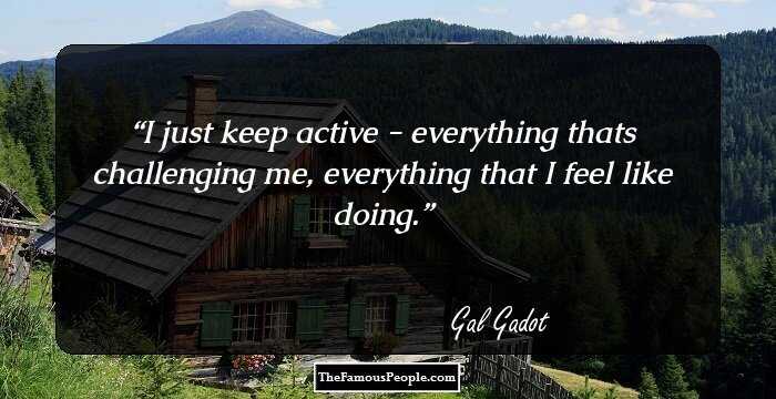 I just keep active - everything thats challenging me, everything that I feel like doing.