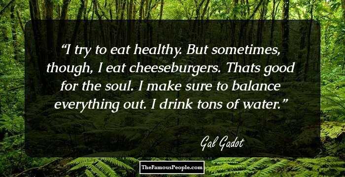 I try to eat healthy. But sometimes, though, I eat cheeseburgers. Thats good for the soul. I make sure to balance everything out. I drink tons of water.