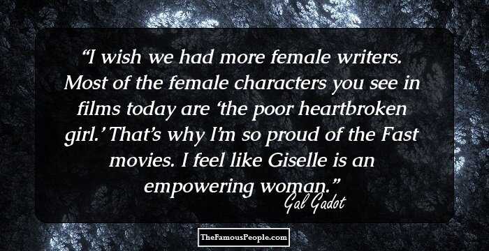 I wish we had more female writers. Most of the female characters you see in films today are ‘the poor heartbroken girl.’ That’s why I’m so proud of the Fast movies. I feel like Giselle is an empowering woman.
