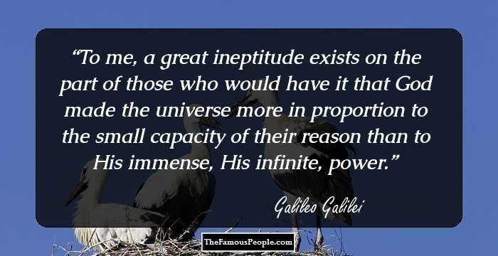 To me, a great ineptitude exists on the part of those who would have it that God made the universe more in proportion to the small capacity of their reason than to His immense, His infinite, power.