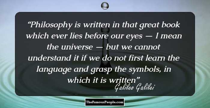 Philosophy is written in that great book which ever lies before our eyes — I mean the universe — but we cannot understand it if we do not first learn the language and grasp the symbols, in which it is written