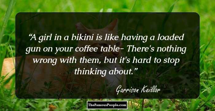 A girl in a bikini is like having a loaded gun on your coffee table- There's nothing wrong with them, but it's hard to stop thinking about.