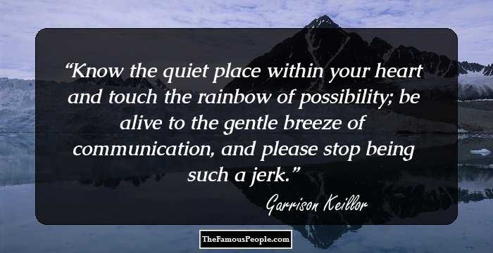 Know the quiet place within your heart and touch the rainbow of possibility; be alive to the gentle breeze of communication, and please stop being such a jerk.